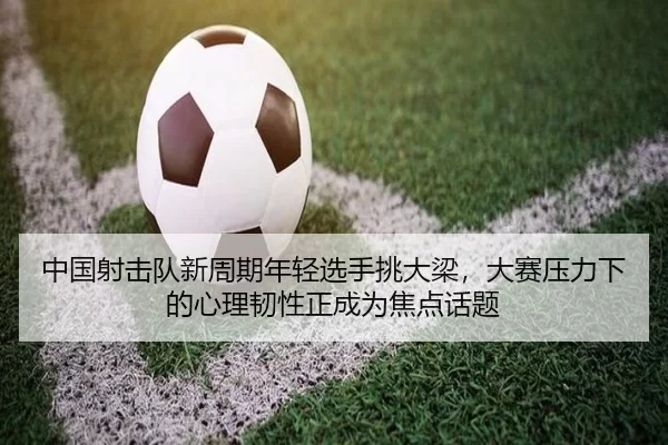 中国射击队新周期年轻选手挑大梁，大赛压力下的心理韧性正成为焦点话题